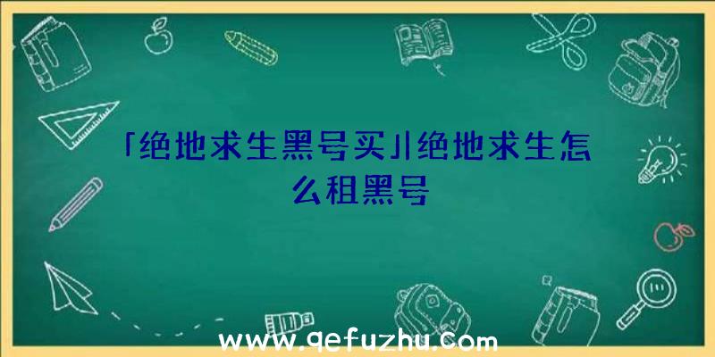 「绝地求生黑号买」|绝地求生怎么租黑号